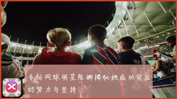 专访网球明星陈娜揭秘她成功背后的努力与坚持