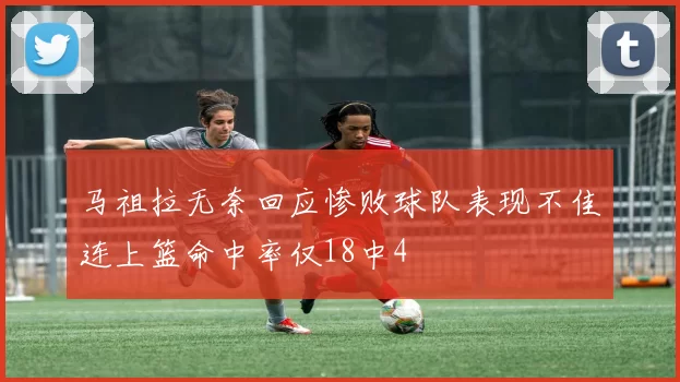 马祖拉无奈回应惨败球队表现不佳连上篮命中率仅18中4