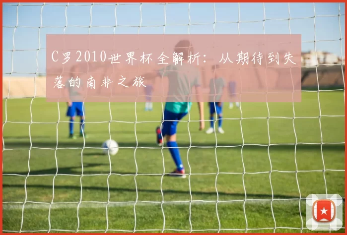 C罗2010世界杯全解析：从期待到失落的南非之旅