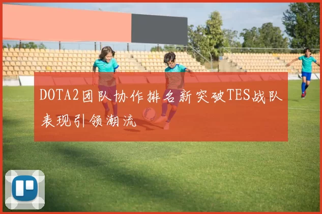 DOTA2团队协作排名新突破TES战队表现引领潮流