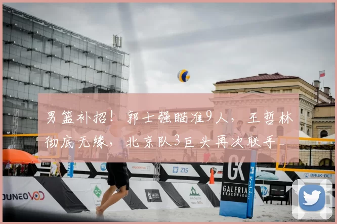 男篮补招!郭士强瞄准9人,王哲林彻底无缘,北京队3巨头再次联手_周琦_广厦_上海