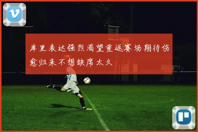 库里表达强烈渴望重返赛场期待伤愈归来不想缺席太久