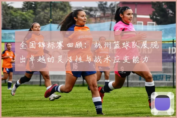 全国锦标赛回顾：杭州篮球队展现出卓越的灵活性与战术应变能力