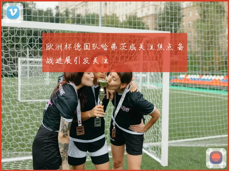 欧洲杯德国队哈弗茨成关注焦点 备战进展引发关注