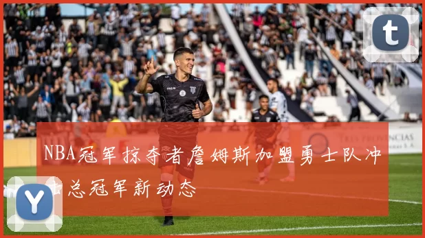 NBA冠军掠夺者詹姆斯加盟勇士队冲击总冠军新动态