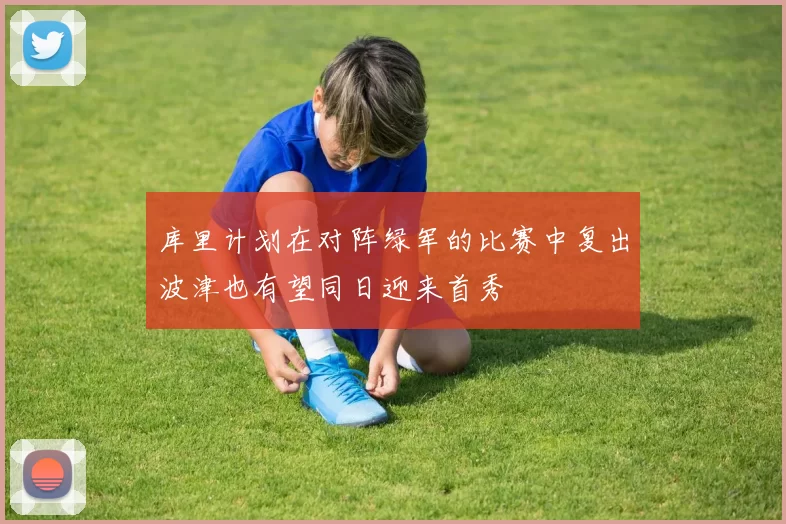 库里计划在对阵绿军的比赛中复出波津也有望同日迎来首秀