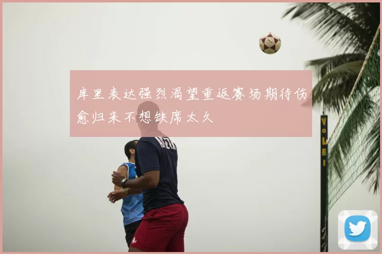 库里表达强烈渴望重返赛场期待伤愈归来不想缺席太久