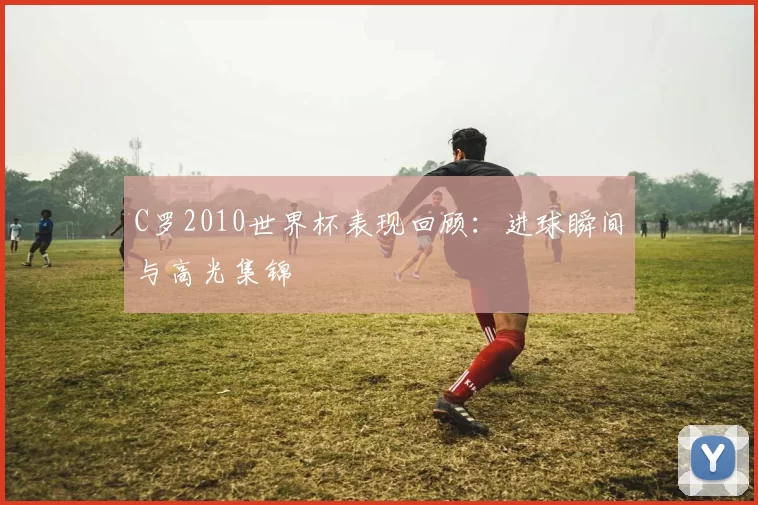C罗2010世界杯表现回顾:进球瞬间与高光集锦