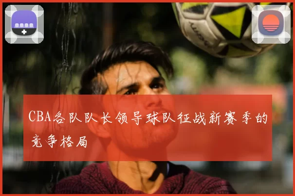 CBA各队队长领导球队征战新赛季的竞争格局