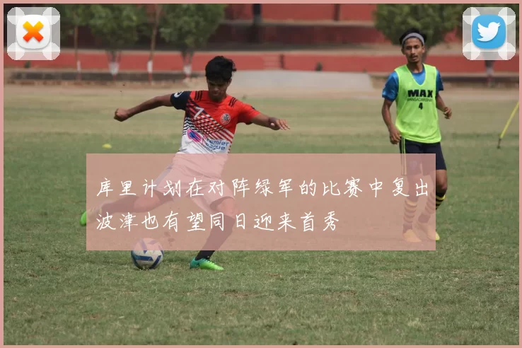 库里计划在对阵绿军的比赛中复出波津也有望同日迎来首秀