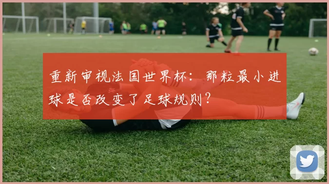 重新审视法国世界杯:那粒最小进球是否改变了足球规则?