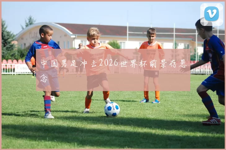 中国男足冲击2026世界杯前景存悬念