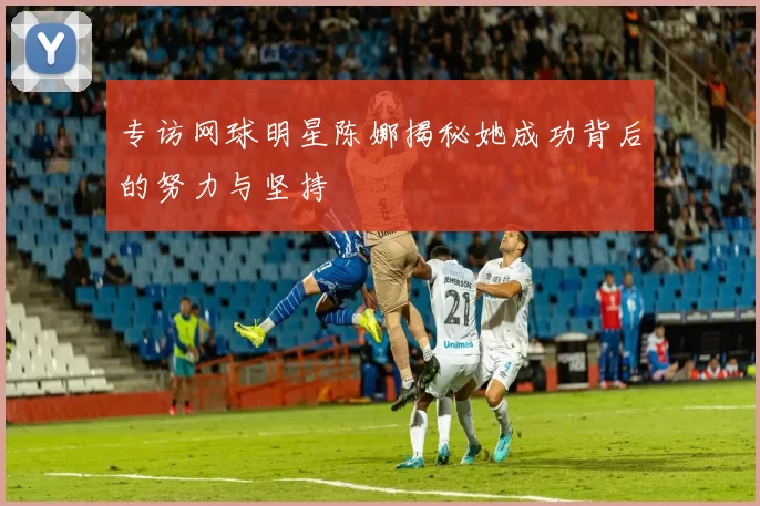 专访网球明星陈娜揭秘她成功背后的努力与坚持