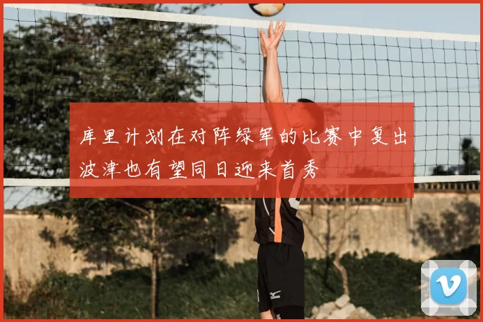 库里计划在对阵绿军的比赛中复出波津也有望同日迎来首秀