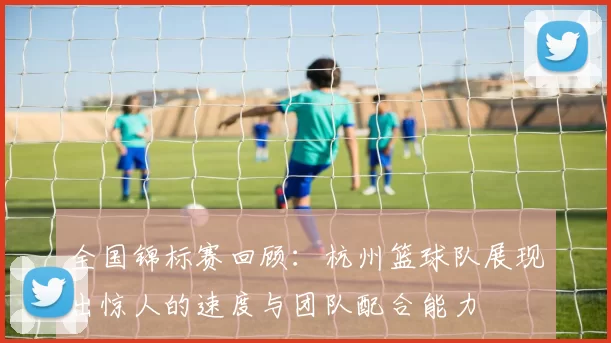全国锦标赛回顾：杭州篮球队展现出惊人的速度与团队配合能力