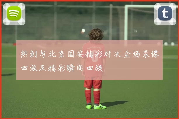 热刺与北京国安精彩对决全场录像回放及精彩瞬间回顾