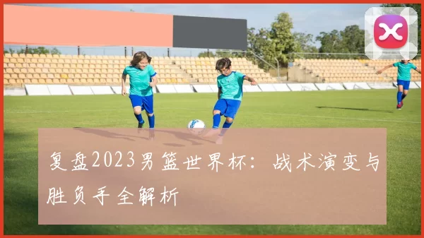 复盘2023男篮世界杯:战术演变与胜负手全解析