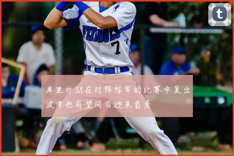 库里计划在对阵绿军的比赛中复出波津也有望同日迎来首秀
