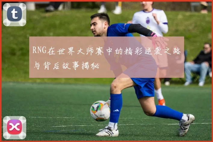 RNG在世界大师赛中的精彩逆袭之路与背后故事揭秘