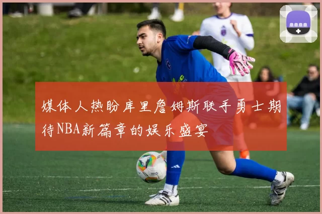 媒体人热盼库里詹姆斯联手勇士期待NBA新篇章的娱乐盛宴