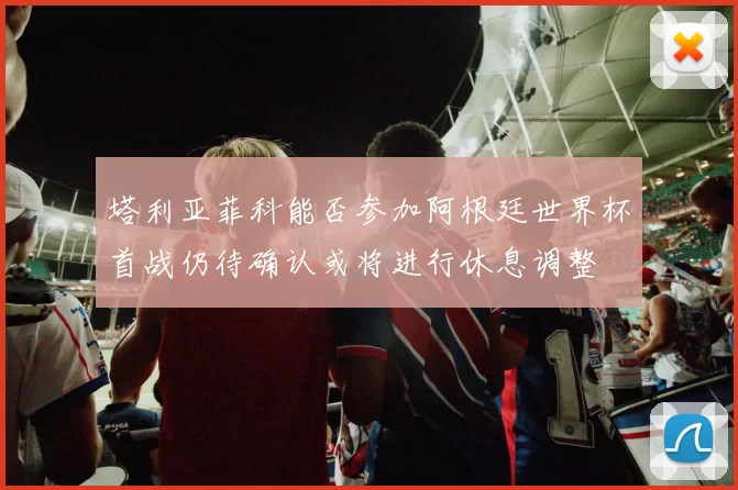 塔利亚菲科能否参加阿根廷世界杯首战仍待确认或将进行休息调整