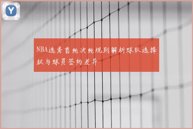 NBA选秀首轮次轮规则解析球队选择权与球员签约差异