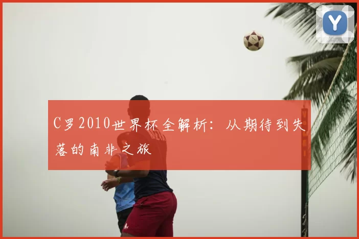 C罗2010世界杯全解析:从期待到失落的南非之旅