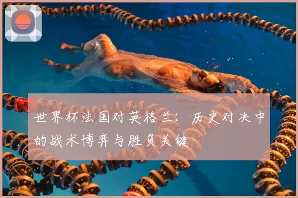 世界杯法国对英格兰:历史对决中的战术博弈与胜负关键