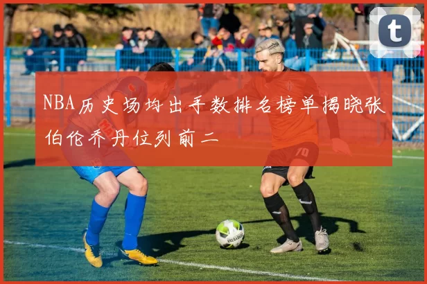 NBA历史场均出手数排名榜单揭晓张伯伦乔丹位列前二