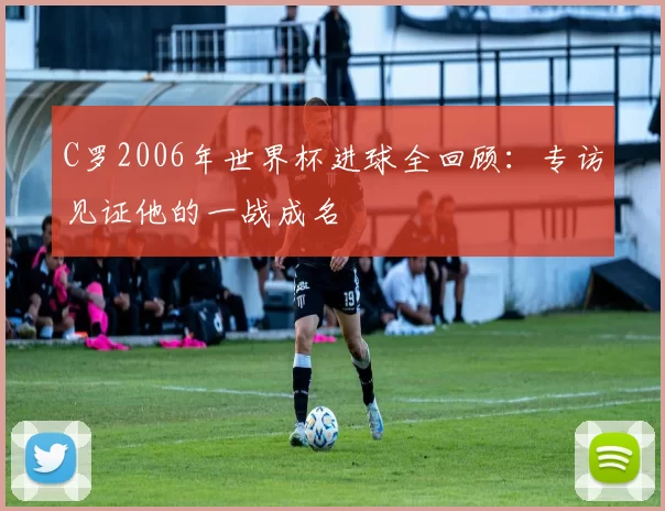 C罗2006年世界杯进球全回顾:专访见证他的一战成名
