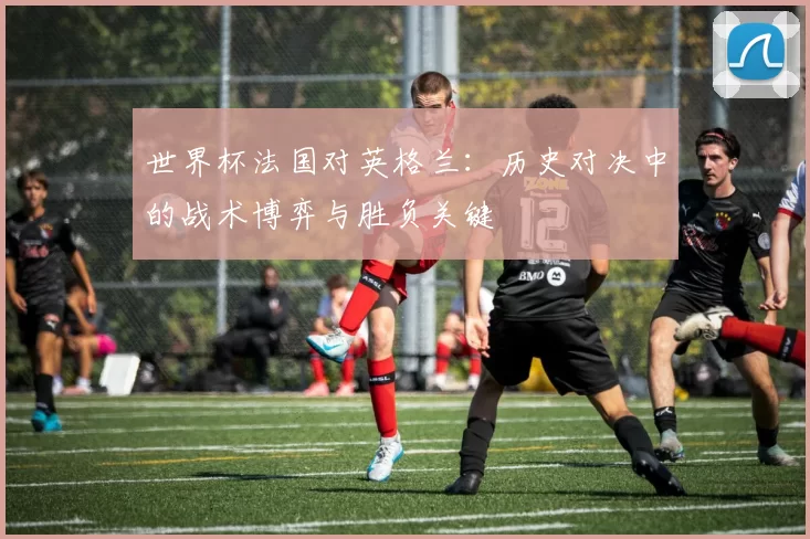 世界杯法国对英格兰:历史对决中的战术博弈与胜负关键