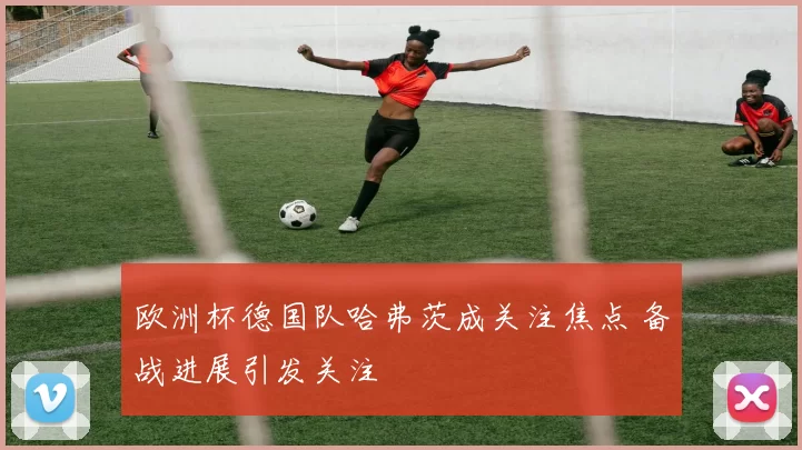 欧洲杯德国队哈弗茨成关注焦点 备战进展引发关注