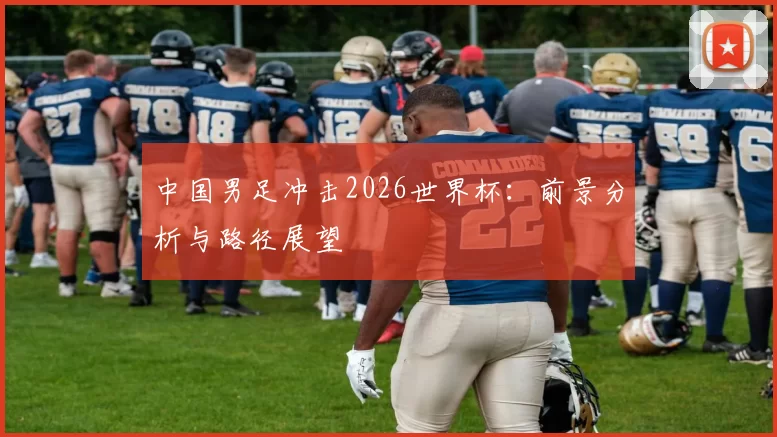 中国男足冲击2026世界杯:前景分析与路径展望