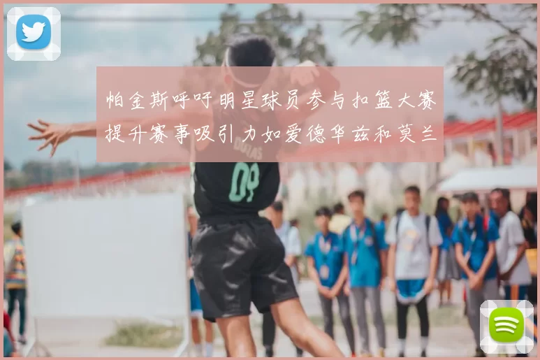 帕金斯呼吁明星球员参与扣篮大赛提升赛事吸引力如爱德华兹和莫兰特等人