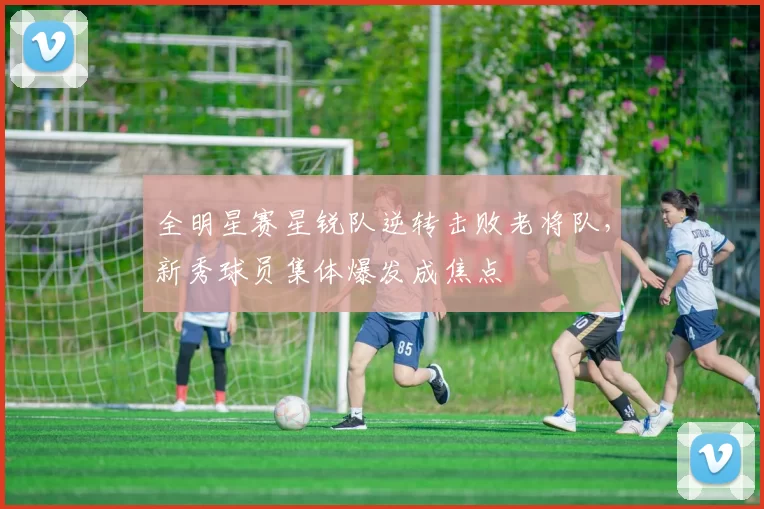 全明星赛星锐队逆转击败老将队，新秀球员集体爆发成焦点
