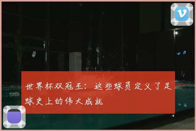 世界杯双冠王：这些球员定义了足球史上的伟大成就