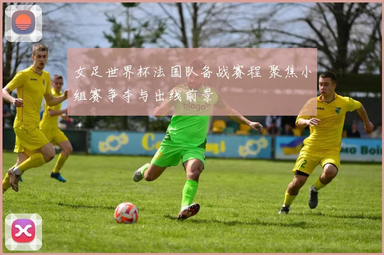 女足世界杯法国队备战赛程 聚焦小组赛争夺与出线前景