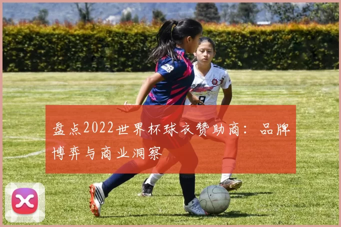 盘点2022世界杯球衣赞助商:品牌博弈与商业洞察